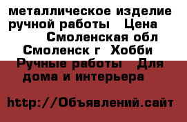 металлическое изделие ручной работы › Цена ­ 1 200 - Смоленская обл., Смоленск г. Хобби. Ручные работы » Для дома и интерьера   